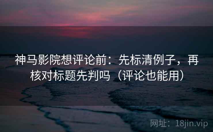 神马影院想评论前：先标清例子，再核对标题先判吗（评论也能用）