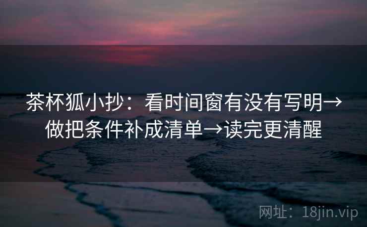 茶杯狐小抄：看时间窗有没有写明→做把条件补成清单→读完更清醒  第2张