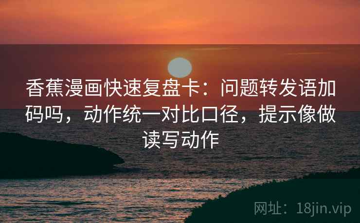 香蕉漫画快速复盘卡：问题转发语加码吗，动作统一对比口径，提示像做读写动作