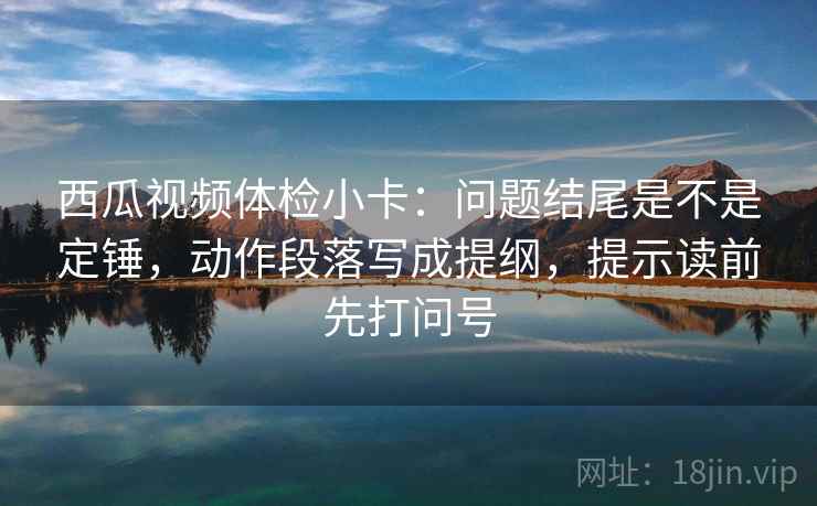 西瓜视频体检小卡：问题结尾是不是定锤，动作段落写成提纲，提示读前先打问号
