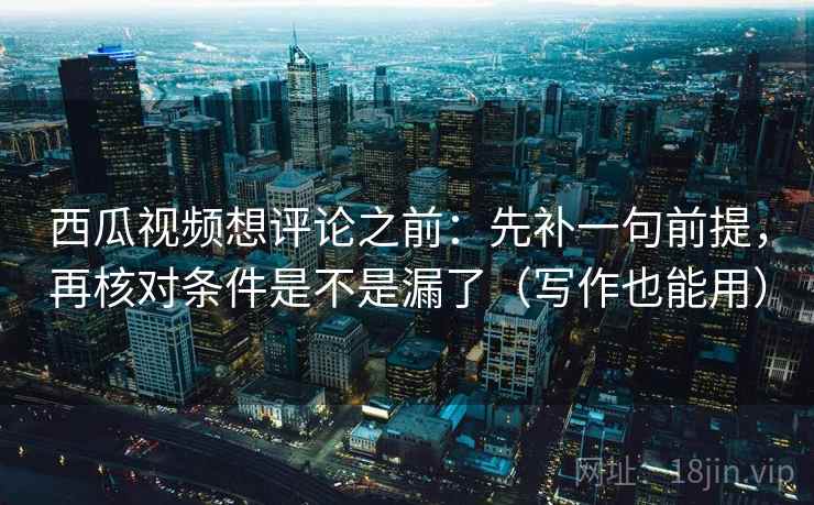 西瓜视频想评论之前：先补一句前提，再核对条件是不是漏了（写作也能用）
