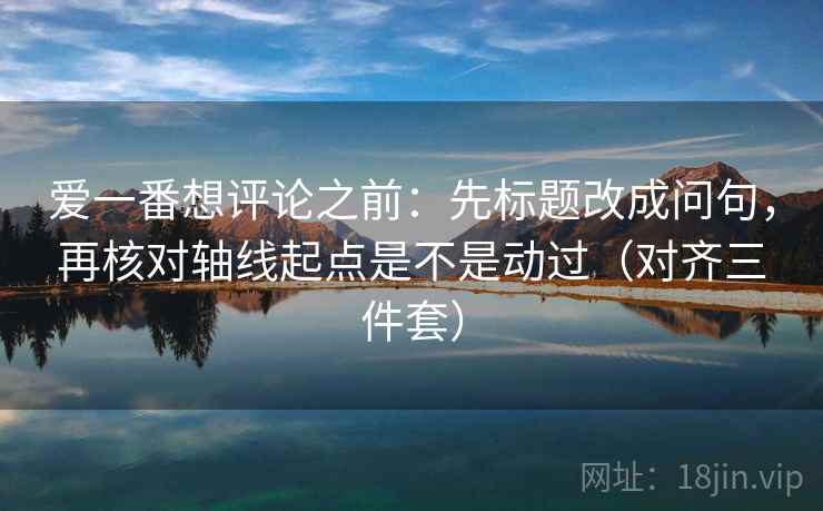 爱一番想评论之前：先标题改成问句，再核对轴线起点是不是动过（对齐三件套）
