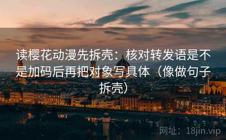 读樱花动漫先拆壳:核对转发语是不是加码后再把对象写具体(像做句子拆壳)