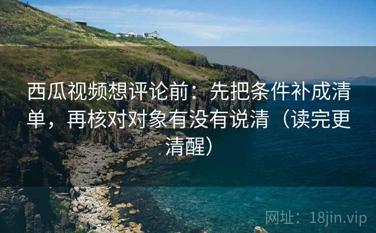 西瓜视频想评论前：先把条件补成清单，再核对对象有没有说清（读完更清醒）