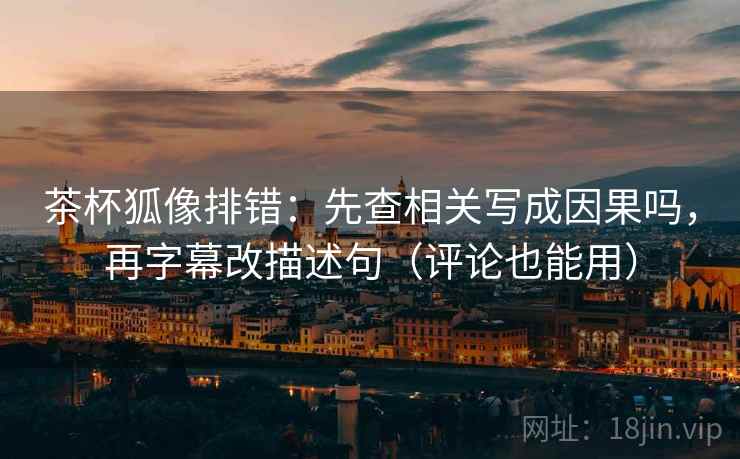 茶杯狐像排错：先查相关写成因果吗，再字幕改描述句（评论也能用）