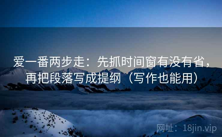 爱一番两步走:先抓时间窗有没有省,再把段落写成提纲(写作也能用)