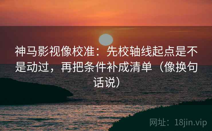 神马影视像校准：先校轴线起点是不是动过，再把条件补成清单（像换句话说）