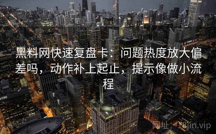 黑料网快速复盘卡:问题热度放大偏差吗,动作补上起止,提示像做小流程