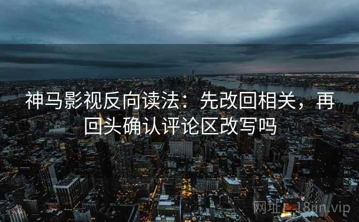 神马影视反向读法：先改回相关，再回头确认评论区改写吗  第2张
