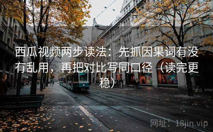 西瓜视频两步读法:先抓因果词有没有乱用,再把对比写同口径(读完更稳)